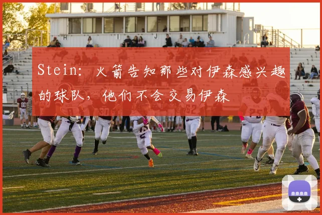 Stein：火箭告知那些对伊森感兴趣的球队，他们不会交易伊森