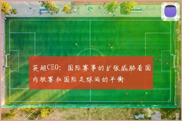 英超CEO：国际赛事的扩张威胁着国内联赛和国际足球间的平衡