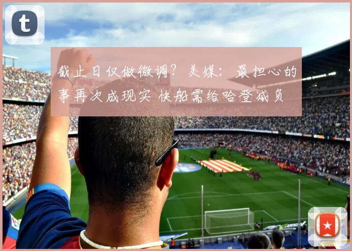 截止日仅做微调？美媒：最担心的事再次成现实 快船需给哈登减负