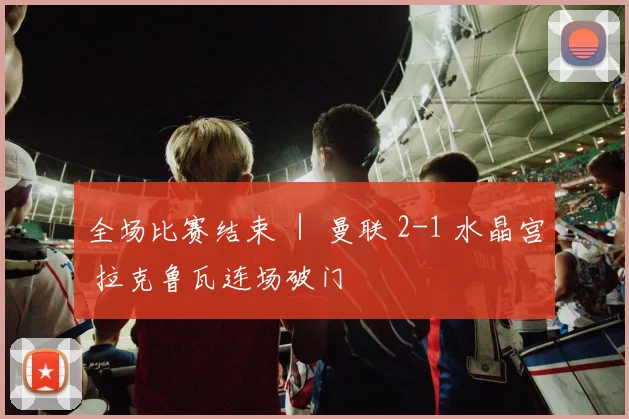 全场比赛结束 ｜ 曼联 2-1 水晶宫 拉克鲁瓦连场破门