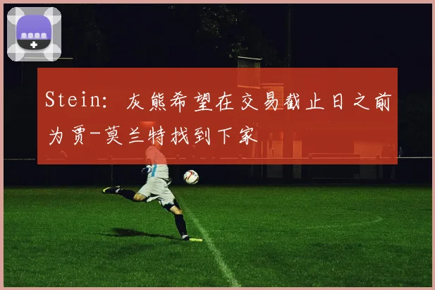 Stein：灰熊希望在交易截止日之前为贾-莫兰特找到下家