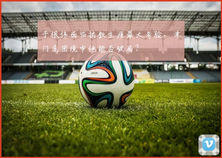 于根伟面临执教生涯最大考验，津门虎困境中他能否破局？