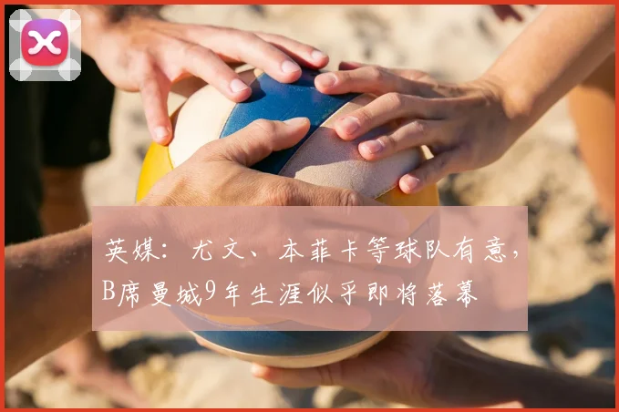 英媒：尤文、本菲卡等球队有意，B席曼城9年生涯似乎即将落幕