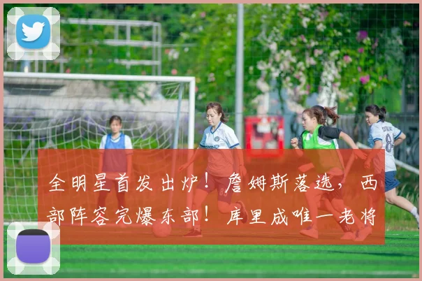 全明星首发出炉！詹姆斯落选，西部阵容完爆东部！库里成唯一老将