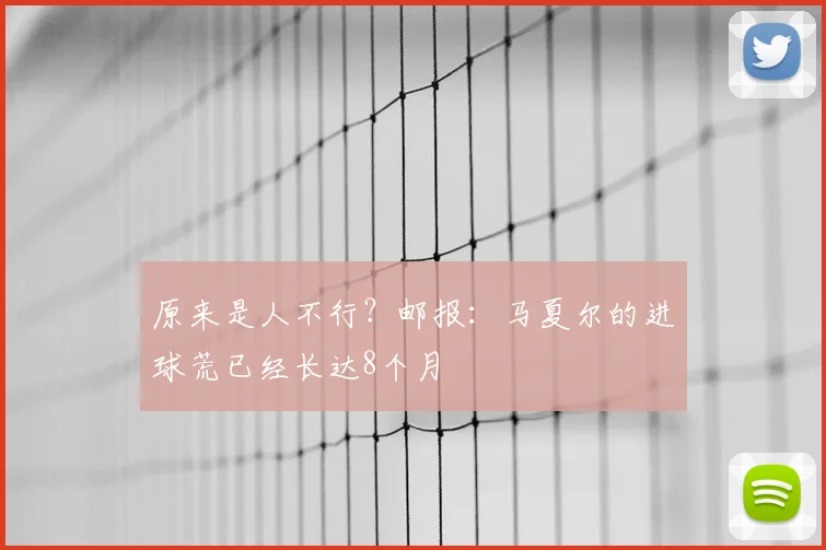 原来是人不行？邮报：马夏尔的进球荒已经长达8个月
