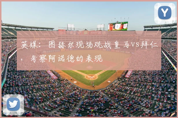 英媒：图赫尔现场观战皇马vs拜仁，考察阿诺德的表现