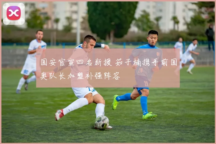 国安官宣四名新援 茹子楠携手前国奥队长加盟补强阵容