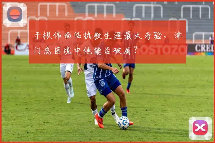 于根伟面临执教生涯最大考验，津门虎困境中他能否破局？