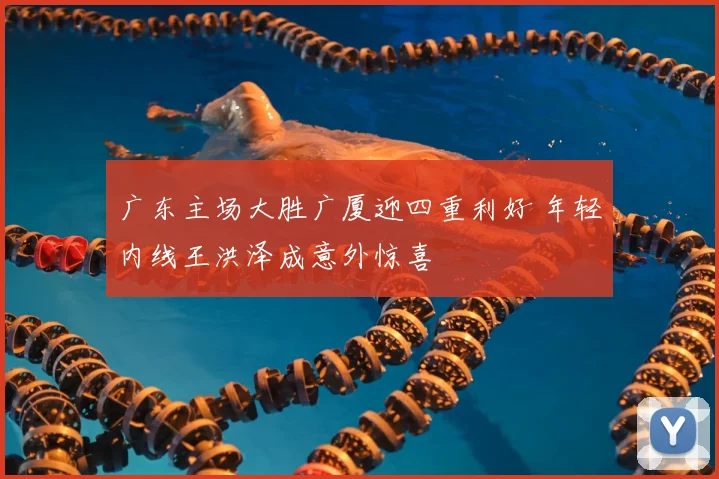 广东主场大胜广厦迎四重利好 年轻内线王洪泽成意外惊喜