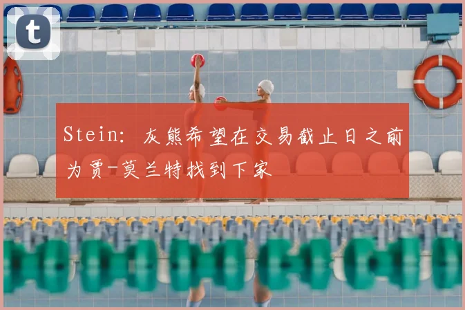 Stein：灰熊希望在交易截止日之前为贾-莫兰特找到下家