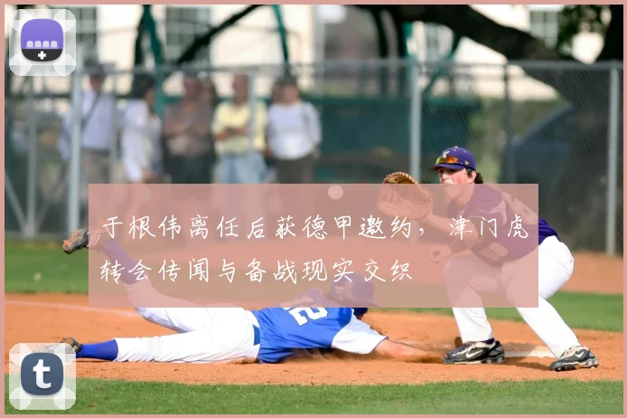 于根伟离任后获德甲邀约，津门虎转会传闻与备战现实交织