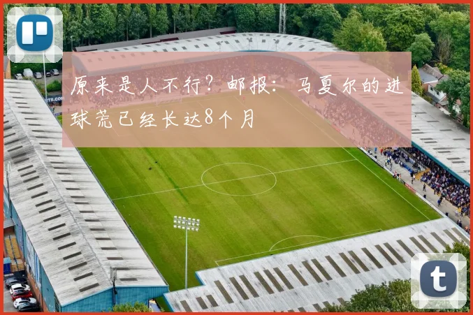 原来是人不行？邮报：马夏尔的进球荒已经长达8个月