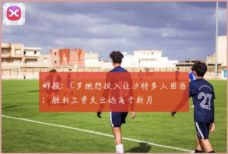 邮报：C罗抱怨投入让沙特多人困惑；胜利工资支出远高于新月