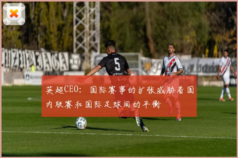 英超CEO：国际赛事的扩张威胁着国内联赛和国际足球间的平衡