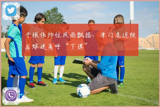 于根伟帅位风雨飘摇，津门虎连败后球迷高呼“下课”