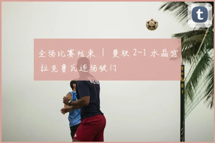 全场比赛结束 ｜ 曼联 2-1 水晶宫 拉克鲁瓦连场破门