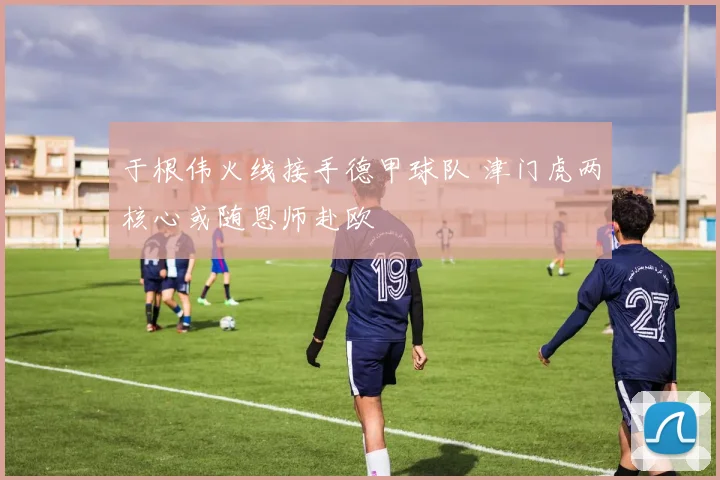 于根伟火线接手德甲球队 津门虎两核心或随恩师赴欧
