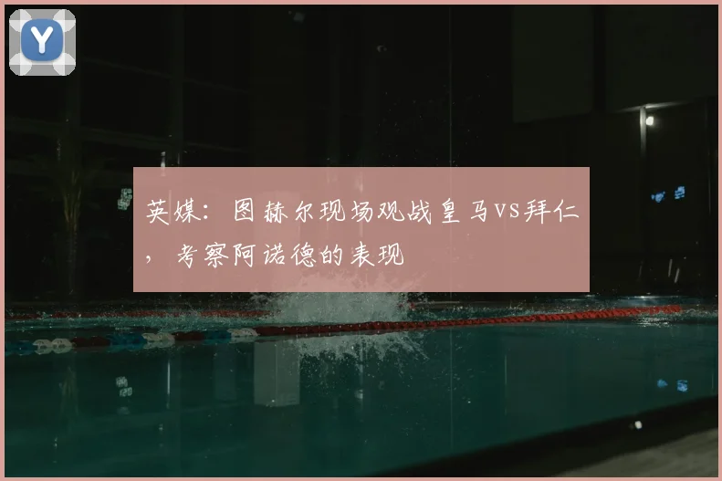 英媒：图赫尔现场观战皇马vs拜仁，考察阿诺德的表现