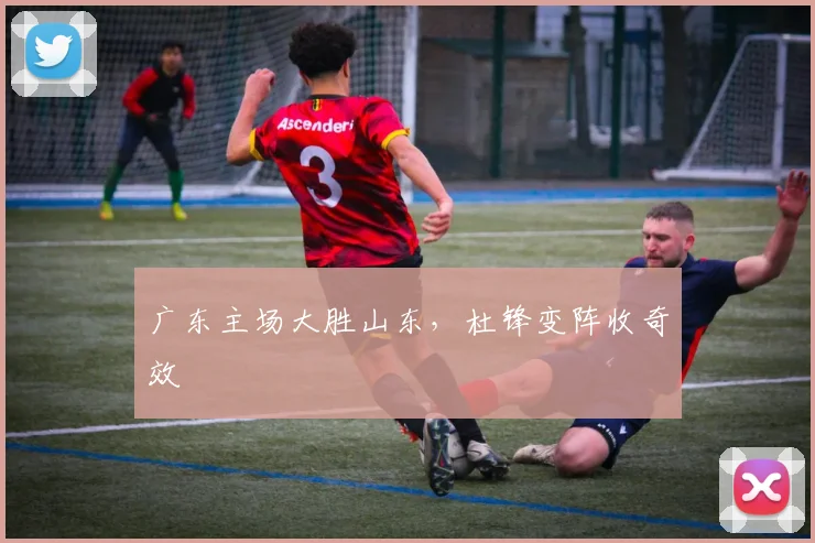 广东主场大胜山东，杜锋变阵收奇效