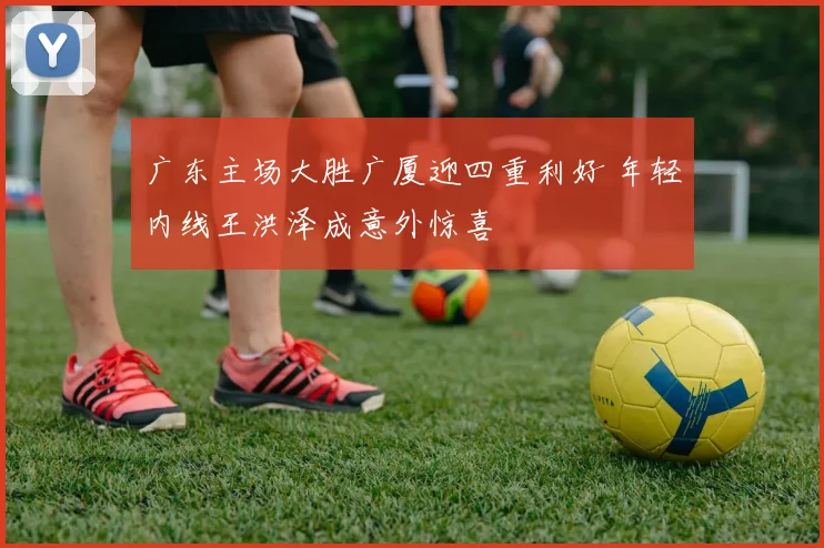 广东主场大胜广厦迎四重利好 年轻内线王洪泽成意外惊喜