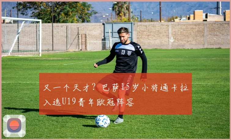 又一个天才？巴萨15岁小将通卡拉入选U19青年欧冠阵容