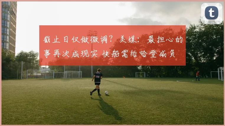 截止日仅做微调？美媒：最担心的事再次成现实 快船需给哈登减负