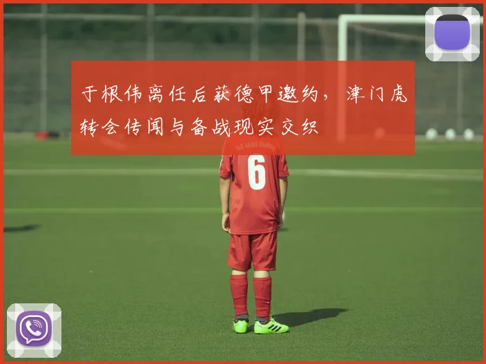 于根伟离任后获德甲邀约，津门虎转会传闻与备战现实交织