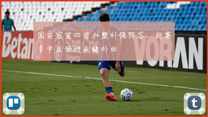 国安官宣四将加盟补强阵容，新赛季中后场迎关键补血