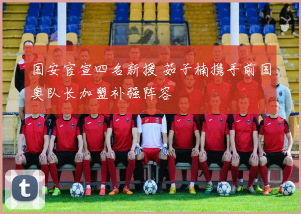 国安官宣四名新援 茹子楠携手前国奥队长加盟补强阵容